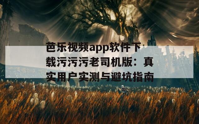 芭乐视频app软件下载污污污老司机版：真实用户实测与避坑指南