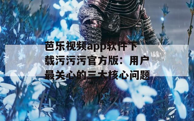 芭乐视频app软件下载污污污官方版：用户最关心的三大核心问题