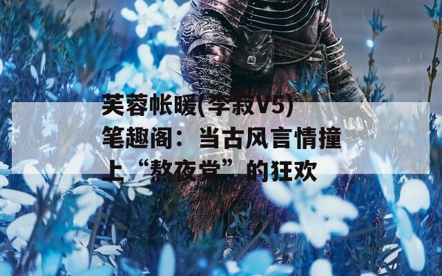 芙蓉帐暖(李寂V5)笔趣阁：当古风言情撞上“熬夜党”的狂欢