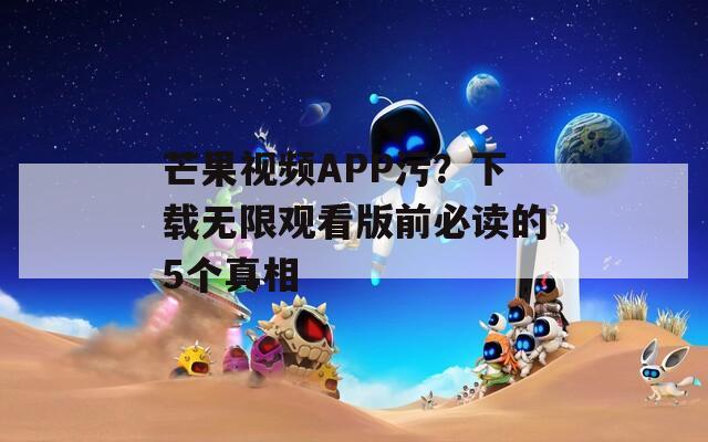 芒果视频APP污？下载无限观看版前必读的5个真相
