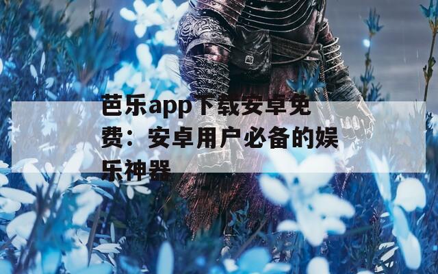 芭乐app下载安卓免费：安卓用户必备的娱乐神器