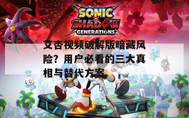 艾杏视频破解版暗藏风险？用户必看的三大真相与替代方案
