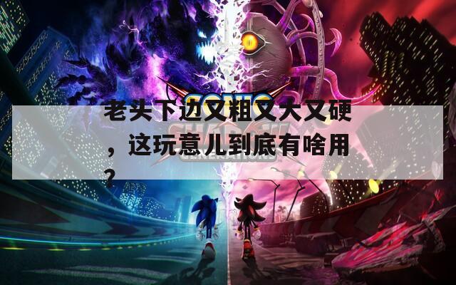 老头下边又粗又大又硬，这玩意儿到底有啥用？