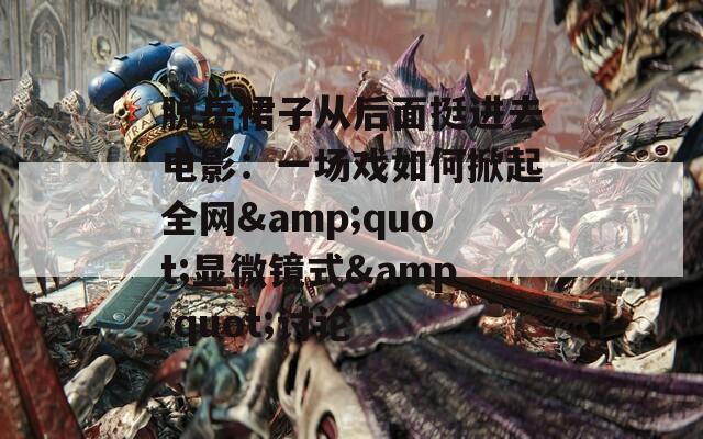脱岳裙子从后面挺进去电影：一场戏如何掀起全网&quot;显微镜式&quot;讨论