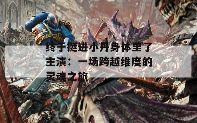 终于挺进小丹身体里了主演：一场跨越维度的灵魂之旅