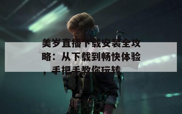 美岁直播下载安装全攻略：从下载到畅快体验，手把手教你玩转