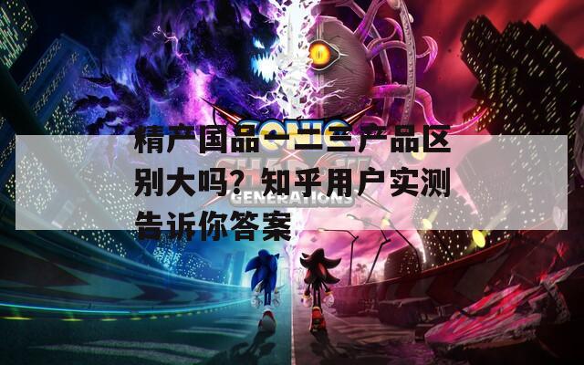 精产国品一二三产品区别大吗？知乎用户实测告诉你答案