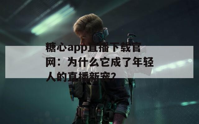 糖心app直播下载官网：为什么它成了年轻人的直播新宠？