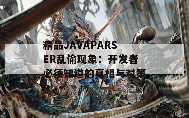 精品JAVAPARSER乱偷现象：开发者必须知道的真相与对策