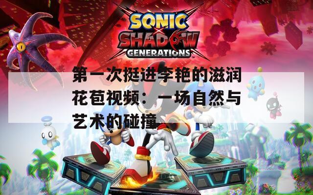 第一次挺进李艳的滋润花苞视频：一场自然与艺术的碰撞