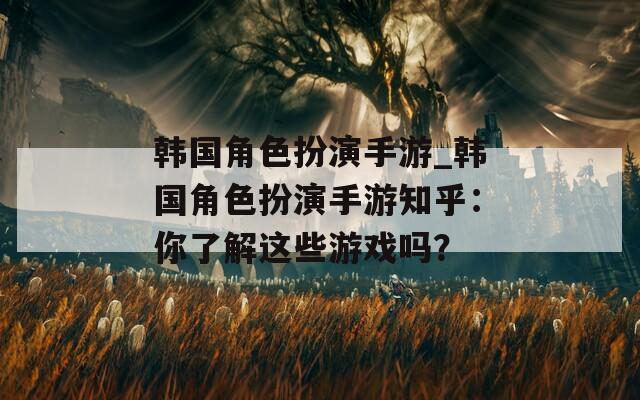 韩国角色扮演手游_韩国角色扮演手游知乎：你了解这些游戏吗？