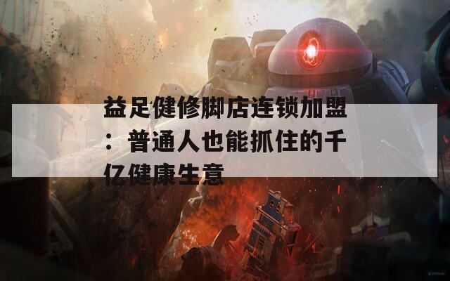 益足健修脚店连锁加盟：普通人也能抓住的千亿健康生意