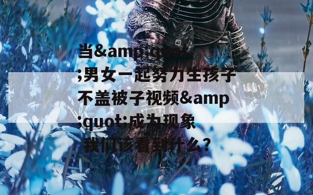 当&quot;男女一起努力生孩子不盖被子视频&quot;成为现象 我们该看到什么？