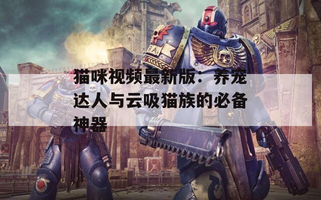 猫咪视频最新版：养宠达人与云吸猫族的必备神器