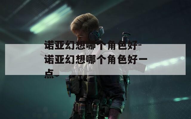 诺亚幻想哪个角色好-诺亚幻想哪个角色好一点