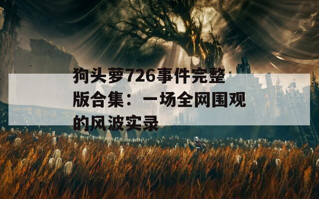 狗头萝726事件完整版合集：一场全网围观的风波实录