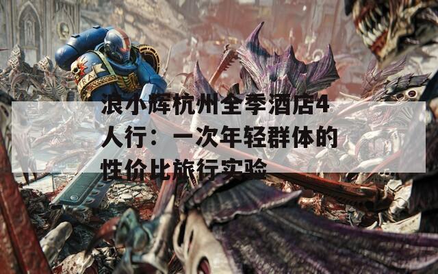 浪小辉杭州全季酒店4人行：一次年轻群体的性价比旅行实验