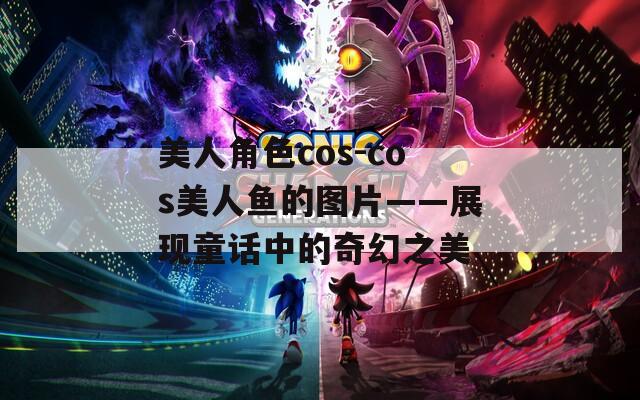 美人角色cos-cos美人鱼的图片——展现童话中的奇幻之美
