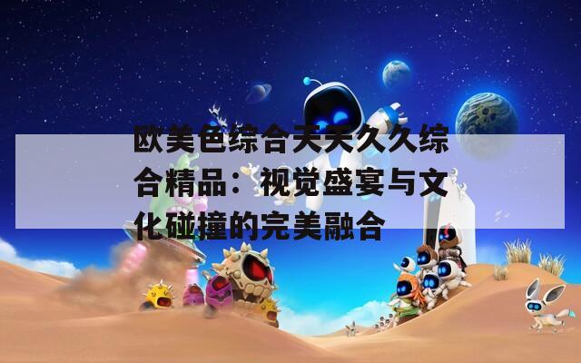 欧美色综合天天久久综合精品：视觉盛宴与文化碰撞的完美融合