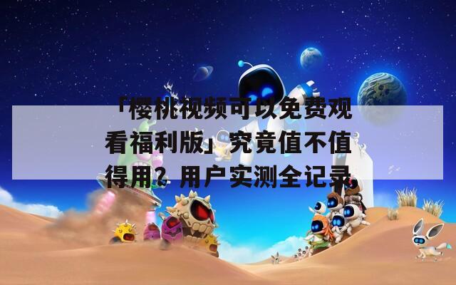 「樱桃视频可以免费观看福利版」究竟值不值得用？用户实测全记录