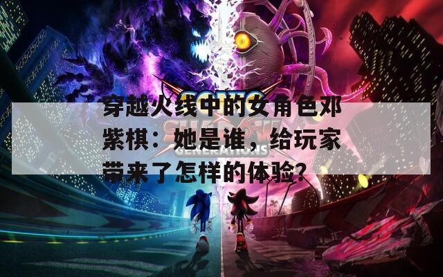 穿越火线中的女角色邓紫棋：她是谁，给玩家带来了怎样的体验？