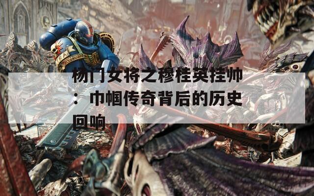 杨门女将之穆桂英挂帅：巾帼传奇背后的历史回响
