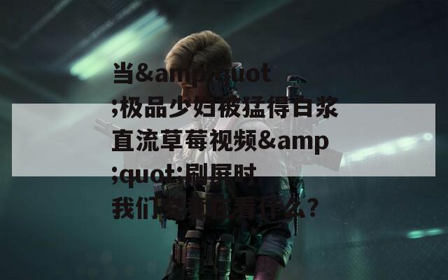 当&quot;极品少妇被猛得白浆直流草莓视频&quot;刷屏时 我们究竟在看什么？
