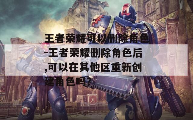 王者荣耀可以删除角色-王者荣耀删除角色后,可以在其他区重新创建角色吗？