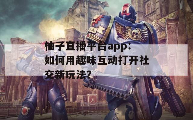 柚子直播平台app：如何用趣味互动打开社交新玩法？