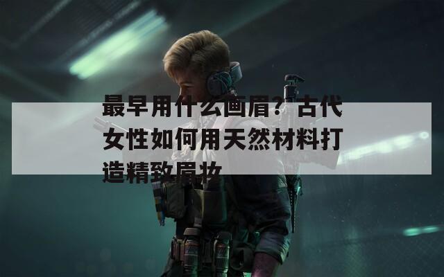 最早用什么画眉？古代女性如何用天然材料打造精致眉妆