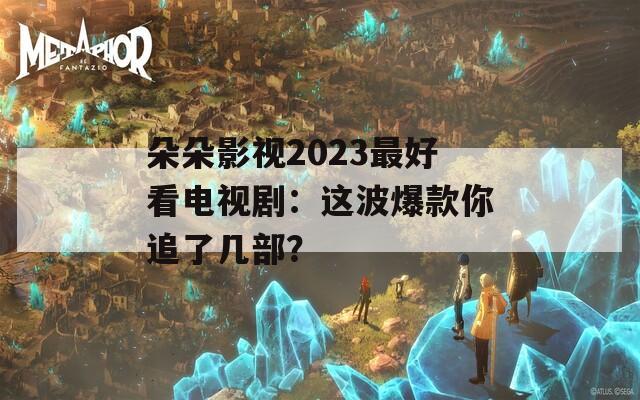 朵朵影视2023最好看电视剧：这波爆款你追了几部？