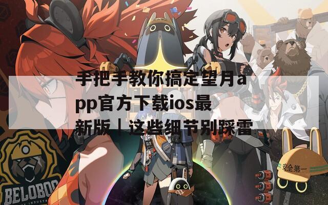 手把手教你搞定望月app官方下载ios最新版｜这些细节别踩雷