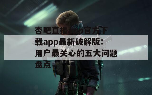 杏吧直播app官方下载app最新破解版：用户最关心的五大问题盘点
