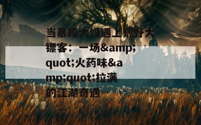 当暴躁大妈遇上荒野大镖客：一场&quot;火药味&quot;拉满的江湖奇遇