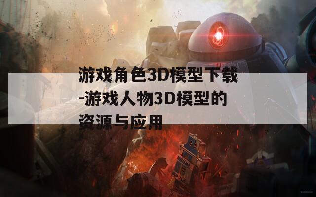游戏角色3D模型下载-游戏人物3D模型的资源与应用