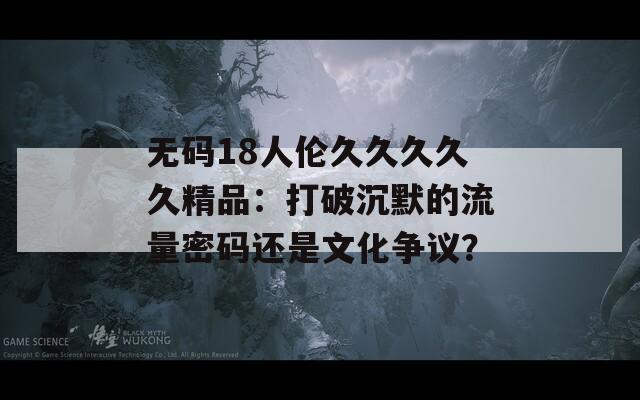 无码18人伦久久久久久精品：打破沉默的流量密码还是文化争议？