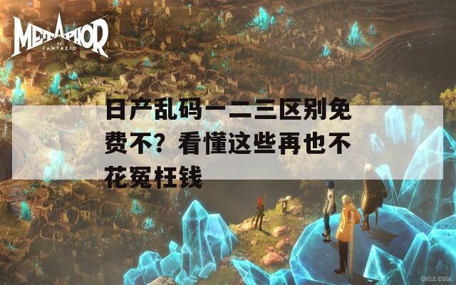 日产乱码一二三区别免费不？看懂这些再也不花冤枉钱