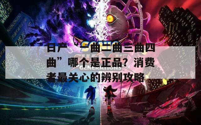 日产“一曲二曲三曲四曲”哪个是正品？消费者最关心的辨别攻略