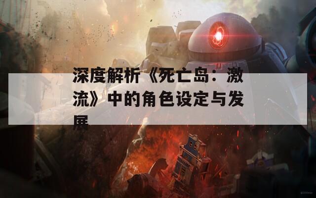 深度解析《死亡岛：激流》中的角色设定与发展
