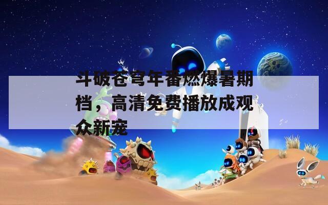 斗破苍穹年番燃爆暑期档，高清免费播放成观众新宠