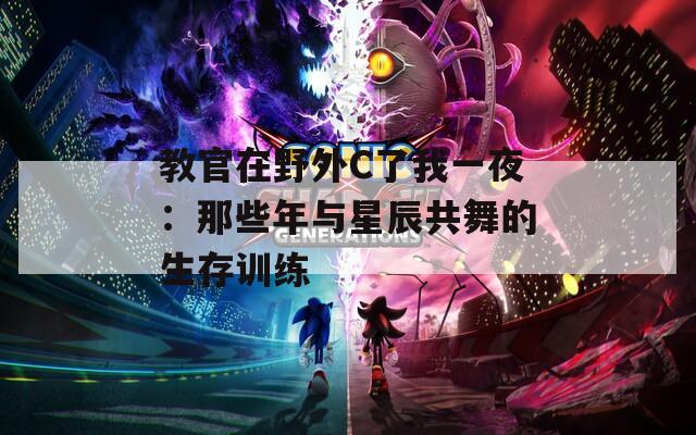 教官在野外C了我一夜：那些年与星辰共舞的生存训练