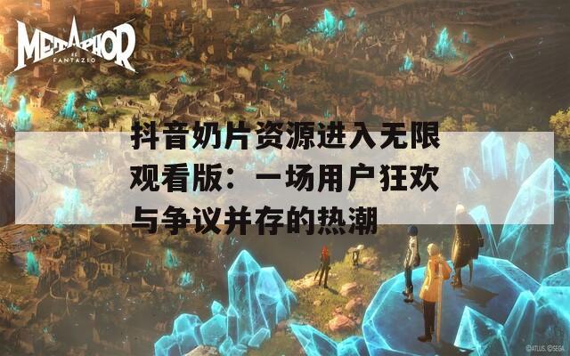 抖音奶片资源进入无限观看版：一场用户狂欢与争议并存的热潮
