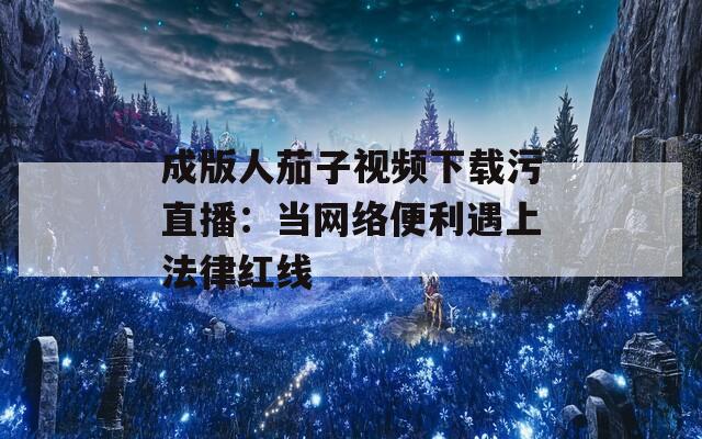 成版人茄子视频下载污直播：当网络便利遇上法律红线