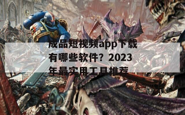 成品短视频app下载有哪些软件？2023年最实用工具推荐