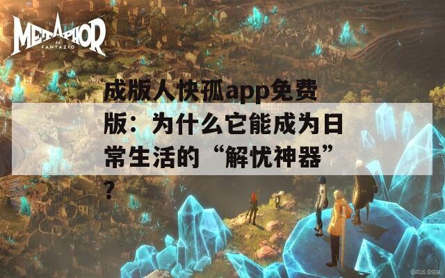 成版人快孤app免费版：为什么它能成为日常生活的“解忧神器”？