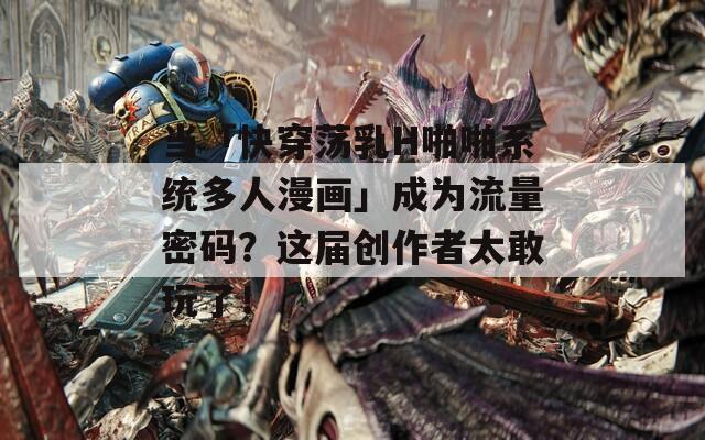 当「快穿荡乳H啪啪系统多人漫画」成为流量密码？这届创作者太敢玩了！