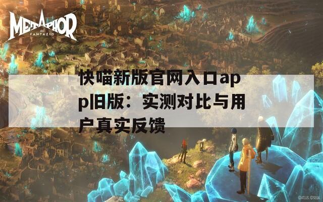 快喵新版官网入口app旧版：实测对比与用户真实反馈