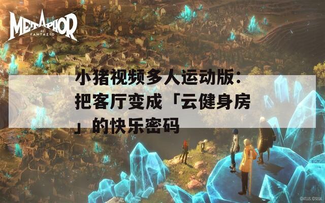 小猪视频多人运动版：把客厅变成「云健身房」的快乐密码