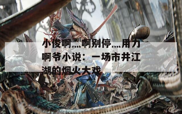 小俊啊灬啊别停灬用力啊爷小说：一场市井江湖的烟火大戏