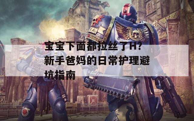 宝宝下面都拉丝了H？新手爸妈的日常护理避坑指南